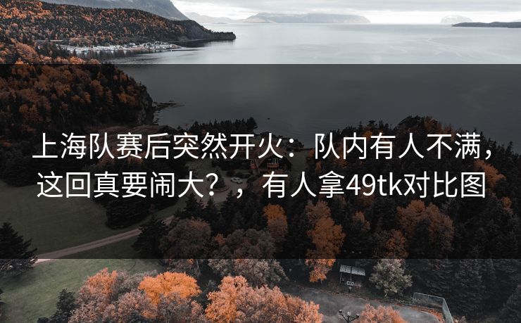 上海队赛后突然开火:队内有人不满,这回真要闹大?,有人拿49tk对比图 上海队赛后突然开火:队内有人不满,这回真要闹大?,有人拿49tk对比图