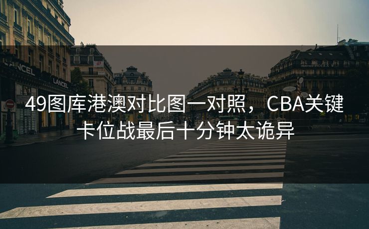 49图库港澳对比图一对照,CBA关键卡位战最后十分钟太诡异 49图库港澳对比图一对照,CBA关键卡位战最后十分钟太诡异